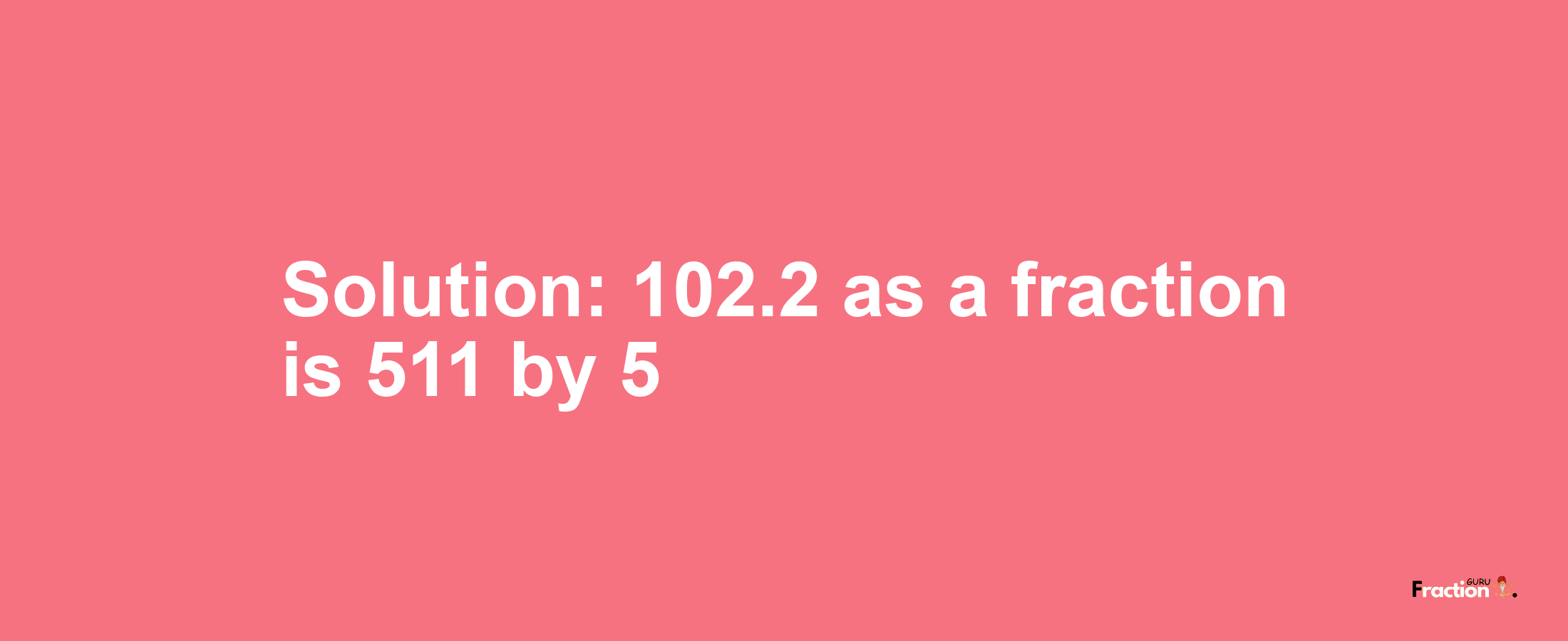 Solution:102.2 as a fraction is 511/5